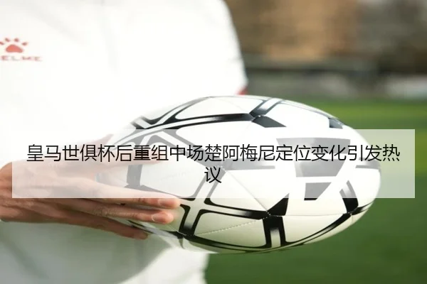皇马世俱杯后重组中场楚阿梅尼定位变化引发热议